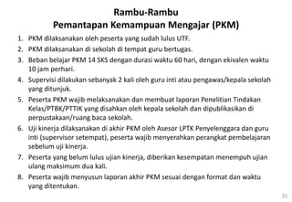 31
Rambu-Rambu
Pemantapan Kemampuan Mengajar (PKM)
1. PKM dilaksanakan oleh peserta yang sudah lulus UTF.
2. PKM dilaksanakan di sekolah di tempat guru bertugas.
3. Beban belajar PKM 14 SKS dengan durasi waktu 60 hari, dengan ekivalen waktu
10 jam perhari.
4. Supervisi dilakukan sebanyak 2 kali oleh guru inti atau pengawas/kepala sekolah
yang ditunjuk.
5. Peserta PKM wajib melaksanakan dan membuat laporan Penelitian Tindakan
Kelas/PTBK/PTTIK yang disahkan oleh kepala sekolah dan dipublikasikan di
perpustakaan/ruang baca sekolah.
6. Uji kinerja dilaksanakan di akhir PKM oleh Asesor LPTK Penyelenggara dan guru
inti (supervisor setempat), peserta wajib menyerahkan perangkat pembelajaran
sebelum uji kinerja.
7. Peserta yang belum lulus ujian kinerja, diberikan kesempatan menempuh ujian
ulang maksimum dua kali.
8. Peserta wajib menyusun laporan akhir PKM sesuai dengan format dan waktu
yang ditentukan.
 