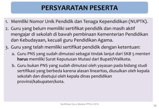 PERSYARATAN PESERTA
1. Memiliki Nomor Unik Pendidik dan Tenaga Kependidikan (NUPTK).
2. Guru yang belum memiliki sertifikat pendidik dan masih aktif
mengajar di sekolah di bawah pembinaan Kementerian Pendidikan
dan Kebudayaan, kecuali guru Pendidikan Agama.
3. Guru yang telah memiliki sertifikat pendidik dengan ketentuan:
a. Guru PNS yang sudah dimutasi sebagai tindak lanjut dari SKB 5 menteri
harus memiliki Surat Keputusan Mutasi dari Bupati/Walikota.
b. Guru bukan PNS yang sudah dimutasi oleh yayasan pada bidang studi
sertifikasi yang berbeda karena alasan linearitas, diusulkan oleh kepala
sekolah dan disetujui oleh kepala dinas pendidikan
provinsi/kabupaten/kota.
36
Sertifikasi Guru Melalui PPGJ 2015
 