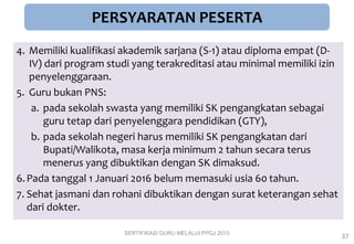 4. Memiliki kualifikasi akademik sarjana (S-1) atau diploma empat (D-
IV) dari program studi yang terakreditasi atau minimal memiliki izin
penyelenggaraan.
5. Guru bukan PNS:
a. pada sekolah swasta yang memiliki SK pengangkatan sebagai
guru tetap dari penyelenggara pendidikan (GTY),
b. pada sekolah negeri harus memiliki SK pengangkatan dari
Bupati/Walikota, masa kerja minimum 2 tahun secara terus
menerus yang dibuktikan dengan SK dimaksud.
6.Pada tanggal 1 Januari 2016 belum memasuki usia 60 tahun.
7. Sehat jasmani dan rohani dibuktikan dengan surat keterangan sehat
dari dokter.
PERSYARATAN PESERTA
SERTIFIKASI GURU MELALUI PPGJ 2015
37
 