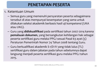PENETAPAN PESERTA
1. Ketentuan Umum
– Semua guru yang memenuhi persyaratan peserta sebagaimana
tersebut di atas mempunyai kesempatan yang sama untuk
dilakukan seleksi akademik berbasis hasil uji kompetensi (UKA
atau UKG).
– Guru yang didiskualifikasi pada sertifikasi tahun 2007-2014 karena
pemalsuan dokumen, yang bersangkutan kehilangan hak sebagai
peserta sertifikasi guru melalui PPGJ sesuai Pasal 63 ayat (5)
Peraturan Pemerintah Nomor 74 Tahun 2008 tentang Guru.
– Guru berkualifikasi akademik S-1/D-IV yang tidak lulus (TL)
sertifikasi guru dalam jabatan pada tahun sebelumnya dapat
langsung menjadi peserta sertifikasi guru melalui PPGJ tahun
2015.
SERTIFIKASI GURU MELALUI PPGJ 2015
38
 