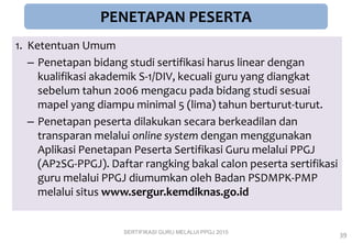 PENETAPAN PESERTA
1. Ketentuan Umum
– Penetapan bidang studi sertifikasi harus linear dengan
kualifikasi akademik S-1/DIV, kecuali guru yang diangkat
sebelum tahun 2006 mengacu pada bidang studi sesuai
mapel yang diampu minimal 5 (lima) tahun berturut-turut.
– Penetapan peserta dilakukan secara berkeadilan dan
transparan melalui online system dengan menggunakan
Aplikasi Penetapan Peserta Sertifikasi Guru melalui PPGJ
(AP2SG-PPGJ). Daftar rangking bakal calon peserta sertifikasi
guru melalui PPGJ diumumkan oleh Badan PSDMPK-PMP
melalui situs www.sergur.kemdiknas.go.id
SERTIFIKASI GURU MELALUI PPGJ 2015
39
 
