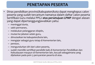 PENETAPAN PESERTA
• Dinas pendidikan provinsi/kabupaten/kota dapat menghapus calon
peserta yang sudah tercantum namanya dalam daftar calon peserta
Sertifikasi Guru melalui PPGJ atas persetujuan LPMP dengan alasan
yang dapat dipertanggungjawabkan yaitu:
– meninggal dunia,
– sakit permanen,
– melakukan pelanggaran disiplin,
– mutasi ke jabatan selain guru,
– dimutasikan ke kabupaten/kota lain,
– mengajar sebagai guru tetap di Kementerian lain,
– pensiun,
– mengundurkan diri dari calon peserta,
– sudah memiliki sertifikat pendidik baik di Kementerian Pendidikan dan
Kebudayaan maupun di Kementerian lain, kecuali sebagaimana yang
dijelaskan pada poin 3 persyaratan peserta di atas.
SERTIFIKASI GURU MELALUI PPGJ 2015
40
 