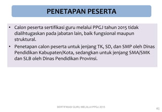 PENETAPAN PESERTA
• Calon peserta sertifikasi guru melalui PPGJ tahun 2015 tidak
dialihtugaskan pada jabatan lain, baik fungsional maupun
struktural.
• Penetapan calon peserta untuk jenjang TK, SD, dan SMP oleh Dinas
Pendidikan Kabupaten/Kota, sedangkan untuk jenjang SMA/SMK
dan SLB oleh Dinas Pendidikan Provinsi.
SERTIFIKASI GURU MELALUI PPGJ 2015
41
 