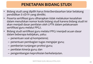PENETAPAN BIDANG STUDI
• Bidang studi yang dipilih harus linier/berdasarkan latar belakang
pendidikan S-1/D-IV yang dimiliki.
• Peserta sertifikasi guru diharapkan tidak melakukan kesalahan
dalam menuliskan nomor kode bidang studi karena bidang studi ini
akan menjadi dasar penilaian oleh LPTK dalam pelaksanaan
sertifikasi guru melalui PPGJ.
• Bidang studi sertifikasi guru melalui PPGJ menjadi acuan dasar
dalam beberapa kebijakan, yaitu:
– penentuan soal uji kompetensi;
– penentuan pembagian tugas mengajar guru;
– pemberian tunjangan profesi guru;
– penilaian kinerja guru; dan
– pengembangan keprofesian berkelanjutan.
SERTIFIKASI GURU MELALUI PPGJ 2015
42
 