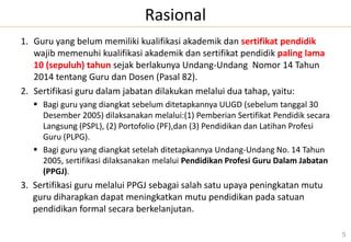 Rasional
1. Guru yang belum memiliki kualifikasi akademik dan sertifikat pendidik
wajib memenuhi kualifikasi akademik dan sertifikat pendidik paling lama
10 (sepuluh) tahun sejak berlakunya Undang-Undang Nomor 14 Tahun
2014 tentang Guru dan Dosen (Pasal 82).
2. Sertifikasi guru dalam jabatan dilakukan melalui dua tahap, yaitu:
 Bagi guru yang diangkat sebelum ditetapkannya UUGD (sebelum tanggal 30
Desember 2005) dilaksanakan melalui:(1) Pemberian Sertifikat Pendidik secara
Langsung (PSPL), (2) Portofolio (PF),dan (3) Pendidikan dan Latihan Profesi
Guru (PLPG).
 Bagi guru yang diangkat setelah ditetapkannya Undang-Undang No. 14 Tahun
2005, sertifikasi dilaksanakan melalui Pendidikan Profesi Guru Dalam Jabatan
(PPGJ).
3. Sertifikasi guru melalui PPGJ sebagai salah satu upaya peningkatan mutu
guru diharapkan dapat meningkatkan mutu pendidikan pada satuan
pendidikan formal secara berkelanjutan.
5
 