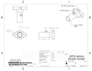 1/8" NPT Bung
1/8" NPT Taped Hole
1.25" x 0.090"
Tube
24.0°
.353
2 Places
2.500
.625 .625
2 1
A
B
A
B
12
Aluminum
IUPUI Miata
Water Outlet
DO NOT SCALE DRAWING
1
SHEET 1 OF 1
6/7/16JFL
UNLESS OTHERWISE SPECIFIED:
SCALE: 1:2 WEIGHT:
REVDWG. NO.
A
SIZE
TITLE:
NAME DATE
COMMENTS:
Q.A.
MFG APPR.
ENG APPR.
CHECKED
DRAWN
FINISH
MATERIAL
INTERPRET GEOMETRIC
TOLERANCING PER:
DIMENSIONS ARE IN INCHES
TOLERANCES:
FRACTIONAL
ANGULAR: MACH BEND
TWO PLACE DECIMAL
THREE PLACE DECIMAL
APPLICATION
USED ONNEXT ASSY
PROPRIETARY AND CONFIDENTIAL
THE INFORMATION CONTAINED IN THIS
DRAWING IS THE SOLE PROPERTY OF
<INSERT COMPANY NAME HERE>. ANY
REPRODUCTION IN PART OR AS A WHOLE
WITHOUT THE WRITTEN PERMISSION OF
<INSERT COMPANY NAME HERE> IS
PROHIBITED.
SOLIDWORKS Student Edition.
For Academic Use Only.
 