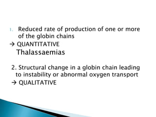1.Reduced rate of production of one or more
  of the globin chains
 QUANTITATIVE
     Thalassaemias

2. Structural change in a globin chain leading
 to instability or abnormal oxygen transport
 QUALITATIVE
 