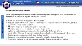 TÉCNICAS DE SALVAMENTO Y RESCATE
Carrera: Tecnología en Emergencias Medicas
GENERALIDADES
Normas de actuación en el rescate
Son el conjunto de procedimientos encaminados a salvaguardar la integridad física del lesionado, del
personal de rescate, de los equipos y materiales a utilizar.
 Hacer una evaluación clara y precisa de la situación
 Requerir toda la información necesaria para realizar una adecuada planeación del rescate, objetiva
y particular para el evento suscitado
 Mantener el control de la situación en todo momento
 Mantener la calma aun en las situaciones más desesperadas
 Aplicar las medidas de seguridad pertinentes para la labor de Rescate Urbano
 Asistir a la(s) víctima(s) de manera inmediata de acuerdo a las posibilidades que brinde el evento
 Realizar plena y adecuadamente la labor final del rescate
 Recuperar en su totalidad los equipos y materiales utilizados durante el evento
 Y ante todo mantener el más alto índice de seguridad durante las maniobras a realizar
 