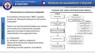TÉCNICAS DE SALVAMENTO Y RESCATE
Carrera: Tecnología en Emergencias Medicas
GENERALIDADES
Intervenciones en estructuras colapsadas
Se consideran intervenciones “BREC” aquellas
acciones de “Búsqueda y Rescate en Estructuras
Colapsadas”.
Poseen una serie de particularidades que motivan
a los mandos de la intervención actuando
siguiendo unas determinadas directrices,
materializadas en las siguientes fases:
a) Preparación
b) Activación, registro y asignación.
c)Fases de la intervención propiamente dicha.
d)Desmovilización
e) Briefing o reunión posterior al accidente
 