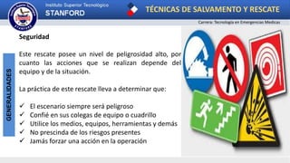 TÉCNICAS DE SALVAMENTO Y RESCATE
Carrera: Tecnología en Emergencias Medicas
GENERALIDADES
Seguridad
Este rescate posee un nivel de peligrosidad alto, por
cuanto las acciones que se realizan depende del
equipo y de la situación.
La práctica de este rescate lleva a determinar que:
 El escenario siempre será peligroso
 Confié en sus colegas de equipo o cuadrillo
 Utilice los medios, equipos, herramientas y demás
 No prescinda de los riesgos presentes
 Jamás forzar una acción en la operación
 