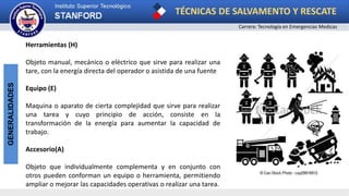 TÉCNICAS DE SALVAMENTO Y RESCATE
Carrera: Tecnología en Emergencias Medicas
GENERALIDADES
Herramientas (H)
Objeto manual, mecánico o eléctrico que sirve para realizar una
tare, con la energía directa del operador o asistida de una fuente
Equipo (E)
Maquina o aparato de cierta complejidad que sirve para realizar
una tarea y cuyo principio de acción, consiste en la
transformación de la energía para aumentar la capacidad de
trabajo.
Accesorio(A)
Objeto que individualmente complementa y en conjunto con
otros pueden conforman un equipo o herramienta, permitiendo
ampliar o mejorar las capacidades operativas o realizar una tarea.
 