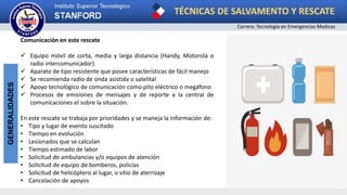 TÉCNICAS DE SALVAMENTO Y RESCATE
Carrera: Tecnología en Emergencias Medicas
GENERALIDADES
Comunicación en este rescate
 Equipo móvil de corta, media y larga distancia (Handy, Motorola o
radio intercomunicador).
 Aparato de tipo resistente que posee características de fácil manejo
 Se recomienda radio de onda asistida o satelital
 Apoyo tecnológico de comunicación como pito eléctrico o megáfono
 Procesos de emisiones de mensajes y de reporte a la central de
comunicaciones el sobre la situación.
En este rescate se trabaja por prioridades y se maneja la información de:
• Tipo y lugar de evento suscitado
• Tiempo en evolución
• Lesionados que se calculan
• Tiempo estimado de labor
• Solicitud de ambulancias y/o equipos de atención
• Solicitud de equipo de bomberos, policías
• Solicitud de helicóptero al lugar, o sitio de aterrizaje
• Cancelación de apoyos
 