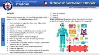 TÉCNICAS DE SALVAMENTO Y RESCATE
Carrera: Tecnología en Emergencias Medicas
GENERALIDADES
EPP o EPI
Es importante conocer que este rescate existe una precisión y
es que el EPP o EPI es Obligatorio y consta de:
 Casco protector de seguridad (debe tener 3 puntos de
anclaje y barbuquejo)
 Ropa de trabajo (overall)
 Gorra
 Guantes de trabajo pesado (baqueta, carnaza o cuero)
 Protección de ojos (gafas, monolente, monogafas)
 Protección de oídos
 Protector o mascarilla protectora de polvo
 Botas de seguridad con punta de acero o poliamida
 Rodilleras, coderas
 Cantimplora o contenedor personal para agua potable de al
menos un litro de capacidad
 6 metros de cordino (cuerda de 6 mm de calibre)
 Silbato de seguridad
 Linterna impermeable con bombillo y baterías de repuesto
(frontal o de mano) ƒPoncho o capa impermeable
 Bolso de asistencia
 Linterna
 Luz láser
EQUIPO OPCIONAL: Braga (Mameluco, Macacao, Kimono, Buzo
u Overol) de trabajo Protector solar, Repelente de mosquito).
 