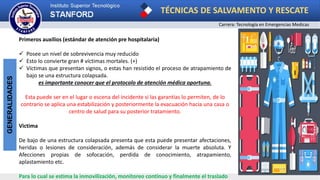 TÉCNICAS DE SALVAMENTO Y RESCATE
Carrera: Tecnología en Emergencias Medicas
GENERALIDADES
Primeros auxilios (estándar de atención pre hospitalaria)
 Posee un nivel de sobrevivencia muy reducido
 Esto lo convierte gran # víctimas mortales. (+)
 Víctimas que presentan signos, o estas han resistido el proceso de atrapamiento de
bajo se una estructura colapsada.
es importante conocer que el protocolo de atención médica oportuna.
Esta puede ser en el lugar o escena del incidente si las garantías lo permiten, de lo
contrario se aplica una estabilización y posteriormente la evacuación hacia una casa o
centro de salud para su posterior tratamiento.
Victima
De bajo de una estructura colapsada presenta que esta puede presentar afectaciones,
heridas o lesiones de consideración, además de considerar la muerte absoluta. Y
Afecciones propias de sofocación, perdida de conocimiento, atrapamiento,
aplastamiento etc.
Para lo cual se estima la inmovilización, monitoreo continuo y finalmente el traslado
 