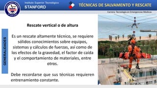 TÉCNICAS DE SALVAMENTO Y RESCATE
Carrera: Tecnología en Emergencias Medicas
GENERALIDADES
Rescate vertical o de altura
Es un rescate altamente técnico, se requiere
sólidos conocimientos sobre equipos,
sistemas y cálculos de fuerzas, así como de
los efectos de la gravedad, el factor de caída
y el comportamiento de materiales, entre
otros.
Debe recordarse que sus técnicas requieren
entrenamiento constante.
 