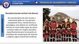 TÉCNICAS DE SALVAMENTO Y RESCATE
Carrera: Tecnología en Emergencias Medicas
GENERALIDADES
Rescatista (rescate vertical o de alturas)
De esta disciplina de este rescate o
salvamento debe ser una persona
competente física, mental técnica y
psicológica, este deberá ser certificado
mínimo en nivel medio capaz de actuar
y evaluar todos los riesgos asociados,
específicamente para la actuación en
maniobras de recuperación de victimas
u objetos según el perfil del incidente.
 