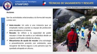 TÉCNICAS DE SALVAMENTO Y RESCATE
Carrera: Tecnología en Emergencias Medicas
GENERALIDADES
Acciones
Son las actividades relacionadas a la forma del rescate
y estas son:
 Auto-rescate: Un acto o una instancia que un
empleado realiza usando su equipo de protección
para rescatarse a sí mismo.
 Rescate: Se refiere a la capacidad de poder
rescatar o traer de vuelta a un individuo desde un
espacio confinado o desde las alturas.
 Mecanismos de ayuda de rescate: Una estrategia
o procedimiento previsto con antelación, para
recuperar de forma segura a una persona que ha
quedado atrapada en alturas.
 