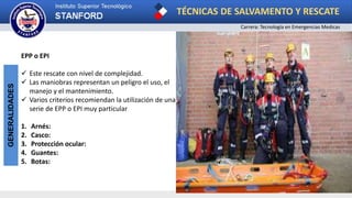 TÉCNICAS DE SALVAMENTO Y RESCATE
Carrera: Tecnología en Emergencias Medicas
GENERALIDADES
EPP o EPI
 Este rescate con nivel de complejidad.
 Las maniobras representan un peligro el uso, el
manejo y el mantenimiento.
 Varios criterios recomiendan la utilización de una
serie de EPP o EPI muy particular
1. Arnés:
2. Casco:
3. Protección ocular:
4. Guantes:
5. Botas:
 