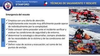 TÉCNICAS DE SALVAMENTO Y RESCATE
Carrera: Tecnología en Emergencias Medicas
GENERALIDADES
Emergencia del rescate
 Empieza con una alerta de atención.
 implícitamente este rescate muy difícilmente puede operar
de individualmente por la complejidad.
 Debe conocer cómo proceder ante el incidente verificar y
evaluar las condiciones de seguridad y de entorno.
 determinar la estrategia a desarrollar, siempre alrededor
de las necesidades de la víctima y de las condiciones del
entorno.
 Definir rutas de acceso y evacuación; así como de los
puntos de anclaje.
 