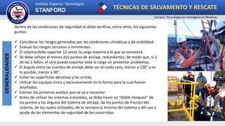 TÉCNICAS DE SALVAMENTO Y RESCATE
Carrera: Tecnología en Emergencias Medicas
GENERALIDADES
Dentro de las condiciones de seguridad se debe verificar, entre otros, los siguientes
puntos:
 Considerar los riesgos generados por las condiciones climáticas y de visibilidad.
 Evaluar los riesgos cercanos o inminentes.
 El sistema debe soportar 15 veces la carga máxima a la que se someterá.
 Se debe utilizar al menos dos puntos de anclaje, redundantes, de modo que, si 1
de las 2 fallan, el otro pueda soportar toda la carga sin presentar problemas.
 El ángulo entre las cuerdas de anclaje debe ser en todo caso, menor a 120° y en
lo posible, menor a 90°.
 Evitar las superficies abrasivas y las aristas.
 Utilizar los equipos única y exclusivamente en la forma para la cual fueron
diseñados.
 Estimar los primeros auxilios que se va a necesitar
 Antes de utilizar los sistemas instalados, se debe hacer un “doble chequeo” de
los puntos y los ángulos del sistema de anclaje, de los puntos de fricción del
sistema, de los nudos utilizados, de la resistencia mínima del sistema y del uso y
ajuste de los elementos de seguridad de los socorristas.
 