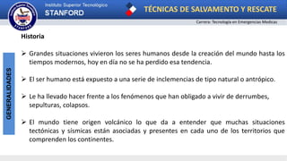 TÉCNICAS DE SALVAMENTO Y RESCATE
Carrera: Tecnología en Emergencias Medicas
GENERALIDADES
Historia
 Grandes situaciones vivieron los seres humanos desde la creación del mundo hasta los
tiempos modernos, hoy en día no se ha perdido esa tendencia.
 El ser humano está expuesto a una serie de inclemencias de tipo natural o antrópico.
 Le ha llevado hacer frente a los fenómenos que han obligado a vivir de derrumbes,
sepulturas, colapsos.
 El mundo tiene origen volcánico lo que da a entender que muchas situaciones
tectónicas y sísmicas están asociadas y presentes en cada uno de los territorios que
comprenden los continentes.
 