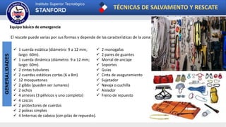 TÉCNICAS DE SALVAMENTO Y RESCATE
Carrera: Tecnología en Emergencias Medicas
GENERALIDADES
Equipo básico de emergencia
El rescate puede varias por sus formas y depende de las características de la zona:
 1 cuerda estática (diámetro: 9 a 12 mm;
largo: 60m).
 1 cuerda dinámica (diámetro: 9 a 12 mm;
largo: 60m).
 2 cintas tubulares
 2 cuerdas estáticas cortas (6 a 8m)
 12 mosquetones
 2 gibbs (pueden ser Jumares)
 2 ochos
 4 arneses (3 pélvicos y uno completo)
 4 cascos
 2 protectores de cuerdas
 2 poleas simples
 4 linternas de cabeza (con pilas de repuesto).
 2 monogafas
 2 pares de guantes
 Morral de anclaje
 Soportes
 Guías
 Cinta de aseguramiento
 Sujetador
 Navaja o cuchilla
 Aislador
 Freno de repuesto
 