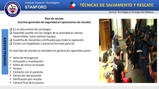TÉCNICAS DE SALVAMENTO Y RESCATE
Carrera: Tecnología en Emergencias Medicas
GENERALIDADES
Plan de rescate
(normas generales de seguridad en operaciones de rescate)
 Es un documento de estrategia.
 Diseñado acorde con los riesgos de la actividad en alturas
desarrollada. estos estiman equipo,
 Cuadrilla de rescatistas certificados para toda la operación.
 Contar con brigadistas o personal formado para tal
En este tipo de rescate se considera en general los siguientes pasos:
 Aviso de emergencia
 Activación y movilización
 Antes de iniciar el rescate
 Acceso
 Contacto con el paciente
 Extracción del paciente
 Verificación pos rescate
 Control final de la escena
 