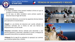 TÉCNICAS DE SALVAMENTO Y RESCATE
Carrera: Tecnología en Emergencias Medicas
GENERALIDADES
Técnicas Básicas
 Se debe considerar como primera medida la forma en que se
accederá a la víctima u objeto,
 En tal caso, se debe considerar como primera opción el
descenso hacia el lugar del rescate.
A manera de referencia, se enuncian las siguientes técnicas básicas
para aplicación en rescate básico:
•Rappel: es una técnica de descenso por cuerda utilizado en
superficies verticales (en sí misma es solo una técnica de
desplazamiento y no de rescate
•Descenso controlado: técnica utilizada para descender a una
persona (paciente o socorrista), utilizando un arnés o triángulo de
evacuación (esta última con paciente consciente).
•Polipasto 3 a 1 o en Z: los polipastos (o aparejos) son sistemas
que combinan poleas fijas y móviles.
 