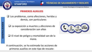 TÉCNICAS DE SALVAMENTO Y RESCATE
Carrera: Tecnología en Emergencias Medicas
GENERALIDADES
PRIMEROS AUXILIOS
 Los problemas, como afecciones, heridas y
demás, son particulares
 La exposición a muertes y afecciones de
consideración son altos
 El nivel de peligro y mortalidad van de la
mano.
A continuación, se ha estimado las acciones de
primeros auxilios en este tipo de rescate:
 