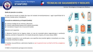 TÉCNICAS DE SALVAMENTO Y RESCATE
Carrera: Tecnología en Emergencias Medicas
GENERALIDADES
Medio de atención a la victima.
En este tipo de rescate se emplea dos tipos de traslados terrestre(ambulancia según especificidad de la
victima); traslado aéreo ( helicóptero)
Actuación en ambulancia y en hospital (medios)
 Estimar el peligro de ser víctimas y afecciones.
 Gestión especializada después del incidente presentado
 Considerar el requerir de un recurso de traslado
Atención con lo siguiente:
1. Mantener función de los órganos vitales, en caso de necesidad aplicar oxigenoterapia o ventilación
mecánica, controlar la hipovolemia. Si el estado del paciente empeora, de nuevo evaluar ABCD.
2. Trasladar al paciente en una camilla pala a una superficie dura (camilla rígida) e inmovilizarlo con cintas,
recordando inmovilizar la cabeza.
3. Canalizar vías periféricas y administrar líquidos iv. (por lo general iniciar con NaCl al 0,9 %) y analgésicos
(opioides).
4. Referir al tratamiento quirúrgico de las lesiones.
 