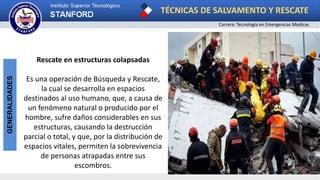 TÉCNICAS DE SALVAMENTO Y RESCATE
Carrera: Tecnología en Emergencias Medicas
GENERALIDADES
Rescate en estructuras colapsadas
Es una operación de Búsqueda y Rescate,
la cual se desarrolla en espacios
destinados al uso humano, que, a causa de
un fenómeno natural o producido por el
hombre, sufre daños considerables en sus
estructuras, causando la destrucción
parcial o total, y que, por la distribución de
espacios vitales, permiten la sobrevivencia
de personas atrapadas entre sus
escombros.
 