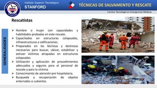 TÉCNICAS DE SALVAMENTO Y RESCATE
Carrera: Tecnología en Emergencias Medicas
GENERALIDADES
Rescatistas
 Hombre o mujer con capacidades y
habilidades probadas en este rescate.
 Capacitados en estructuras colapsadas,
infraestructuras e edificaciones.
 Preparados en las técnicas y destrezas
necesarias para buscar, ubicar, estabilizar y
extraer víctimas atrapadas en estructuras
colapsadas
 Utilización y aplicación de procedimientos
adecuados y seguros para el personal de
rescate y para la víctima.
 Conocimiento de atención pre hospitalaria.
 Busqueda y recuperación de objetos
enterrados o cubiertos.
 