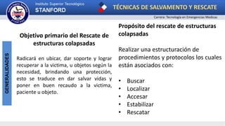 TÉCNICAS DE SALVAMENTO Y RESCATE
Carrera: Tecnología en Emergencias Medicas
GENERALIDADES
Objetivo primario del Rescate de
estructuras colapsadas
Radicará en ubicar, dar soporte y lograr
recuperar a la victima, u objetos según la
necesidad, brindando una protección,
esto se traduce en dar salvar vidas y
poner en buen recaudo a la victima,
paciente u objeto.
Propósito del rescate de estructuras
colapsadas
Realizar una estructuración de
procedimientos y protocolos los cuales
están asociados con:
• Buscar
• Localizar
• Accesar
• Estabilizar
• Rescatar
 