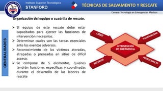 TÉCNICAS DE SALVAMENTO Y RESCATE
Carrera: Tecnología en Emergencias Medicas
GENERALIDADES
Organización del equipo o cuadrilla de rescate.
 El equipo de este rescate debe estar
capacitados para ejercer las funciones de
intervención necesarias.
 Determinar cuales son las tareas esenciales
ante los eventos adversos.
 Reconocimiento de las víctimas atoradas,
atrapadas o prensadas en sitios de difícil
acceso.
 Se compone de 5 elementos, quienes
tendrán funciones específicas y coordinadas
durante el desarrollo de las labores de
rescate
 