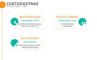 CUSTOS EXTRAS
manutenção - raes
AJUSTES E MELHORIAS NA LOJA,
TROCAS DE TEXTOS, ETC.
2 HORAS/MÊS | R$ 170
MANUTENÇÃO GERAL
ATÉ 30 PRODUTOS
E 10 BANNERS
4 HORAS/MÊS | R$ 340
PRODUTOS E BANNERS
PACOTES ACIMA DE 10 ARTES,
UNIDADE POR R$ 50,00
R$ 85/UNIDADE
ARTE DE BANNERS
 