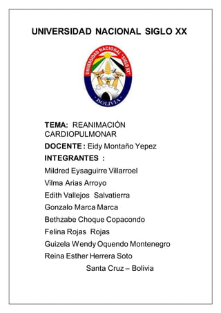 UNIVERSIDAD NACIONAL SIGLO XX
TEMA: REANIMACIÓN
CARDIOPULMONAR
DOCENTE: Eidy Montaño Yepez
INTEGRANTES :
Mildred Eysaguirre Villarroel
Vilma Arias Arroyo
Edith Vallejos Salvatierra
Gonzalo Marca Marca
Bethzabe Choque Copacondo
Felina Rojas Rojas
Guizela Wendy Oquendo Montenegro
Reina Esther Herrera Soto
Santa Cruz – Bolivia
 