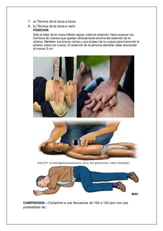 7. a) Técnica de la boca a boca.
8. b) Técnica de la boca a nariz
POSICION.
Sólo el talón de la mano inferior apoya sobre el esternón. Hace avanzar tus
hombros de manera que queden directamente encima del esternón de la
víctima. Manteen tus brazos rectos y usa el peso de tu cuerpo para transmitir la
presión sobre tus manos. El esternón de la persona atendida debe descender
al menos 5 cm
COMPRESION. – Comprimir a una frecuencia de 100 a 120 cpm con una
profundidad de :
 