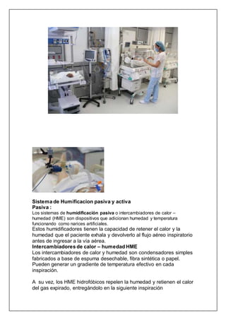 Sistema de Humificacion pasiva y activa
Pasiva :
Los sistemas de humidificación pasiva o intercambiadores de calor –
humedad (HME) son dispositivos que adicionan humedad y temperatura
funcionando como narices artificiales.
Estos humidificadores tienen la capacidad de retener el calor y la
humedad que el paciente exhala y devolverlo al flujo aéreo inspiratorio
antes de ingresar a la vía aérea.
Intercambiadores de calor – humedad HME
Los intercambiadores de calor y humedad son condensadores simples
fabricados a base de espuma desechable, fibra sintética o papel.
Pueden generar un gradiente de temperatura efectivo en cada
inspiración.
A su vez, los HME hidrofóbicos repelen la humedad y retienen el calor
del gas expirado, entregándolo en la siguiente inspiración
 