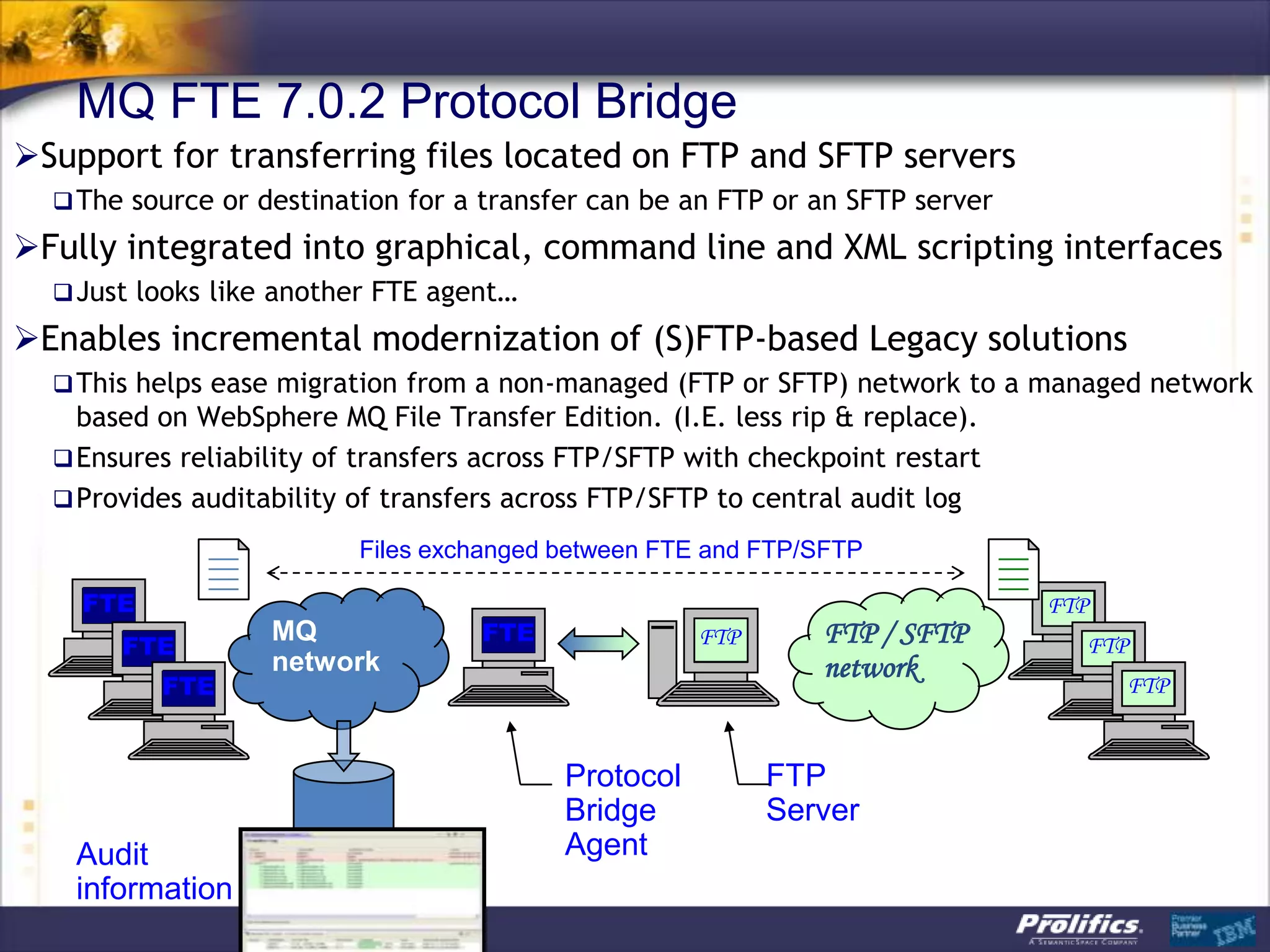 MQ FTE 7.0.2 Protocol Bridge
Support for transferring files located on FTP and SFTP servers
   The source or destination for a transfer can be an FTP or an SFTP server

Fully integrated into graphical, command line and XML scripting interfaces
   Just looks like another FTE agent…

Enables incremental modernization of (S)FTP-based Legacy solutions
   This helps ease migration from a non-managed (FTP or SFTP) network to a managed network
    based on WebSphere MQ File Transfer Edition. (I.E. less rip & replace).
   Ensures reliability of transfers across FTP/SFTP with checkpoint restart
   Provides auditability of transfers across FTP/SFTP to central audit log

                          Files exchanged between FTE and FTP/SFTP

    FTE                                                                        FTP
                   MQ               FTE                 FTP      FTP / SFTP
       FTE                                                                       FTP
                   network                                       network
          FTE                                                                        FTP
                                  Bridging         FTP/SFTP
                                  Agent            Server
                                             Protocol         FTP
                                             Bridge           Server
   Audit                                     Agent
   information
 
