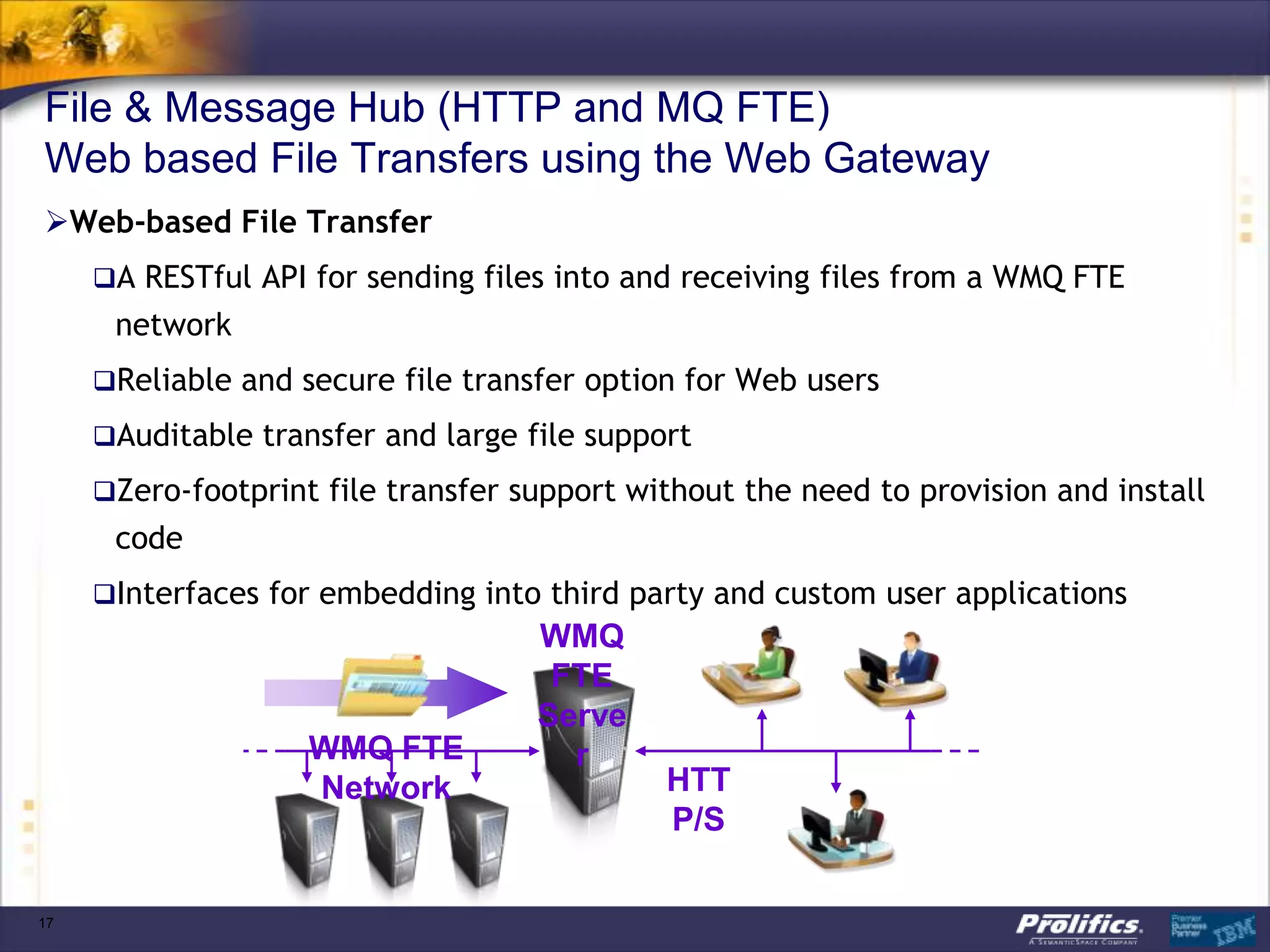 File & Message Hub (HTTP and MQ FTE)
Web based File Transfers using the Web Gateway
Web-based File Transfer
     A RESTful API for sending files into and receiving files from a WMQ FTE
      network
     Reliable and secure file transfer option for Web users

     Auditable transfer and large file support

     Zero-footprint file transfer support without the need to provision and install
      code
     Interfaces for embedding into third party and custom user applications
                                    WMQ
                                     FTE
                                    Serve
                    WMQ FTE           r
                    Network                  HTT
                                             P/S

17
 