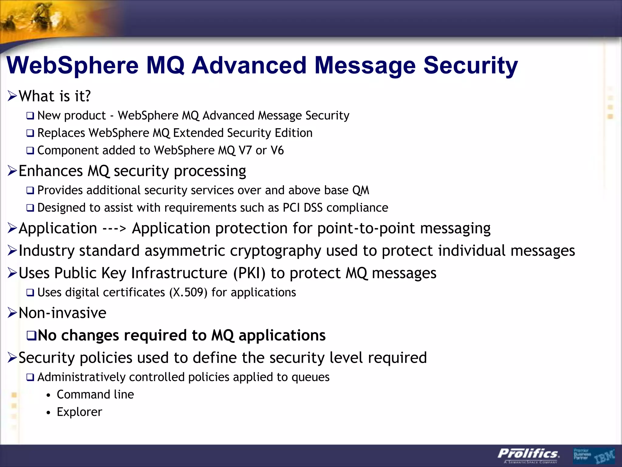 WebSphere MQ Advanced Message Security
What is it?
   New product - WebSphere MQ Advanced Message Security
   Replaces WebSphere MQ Extended Security Edition
   Component added to WebSphere MQ V7 or V6

Enhances MQ security processing
   Provides additional security services over and above base QM
   Designed to assist with requirements such as PCI DSS compliance

Application ---> Application protection for point-to-point messaging
Industry standard asymmetric cryptography used to protect individual messages
Uses Public Key Infrastructure (PKI) to protect MQ messages
   Uses digital certificates (X.509) for applications

Non-invasive
  No changes required to MQ applications
Security policies used to define the security level required
   Administratively controlled policies applied to queues
     • Command line
     • Explorer
 