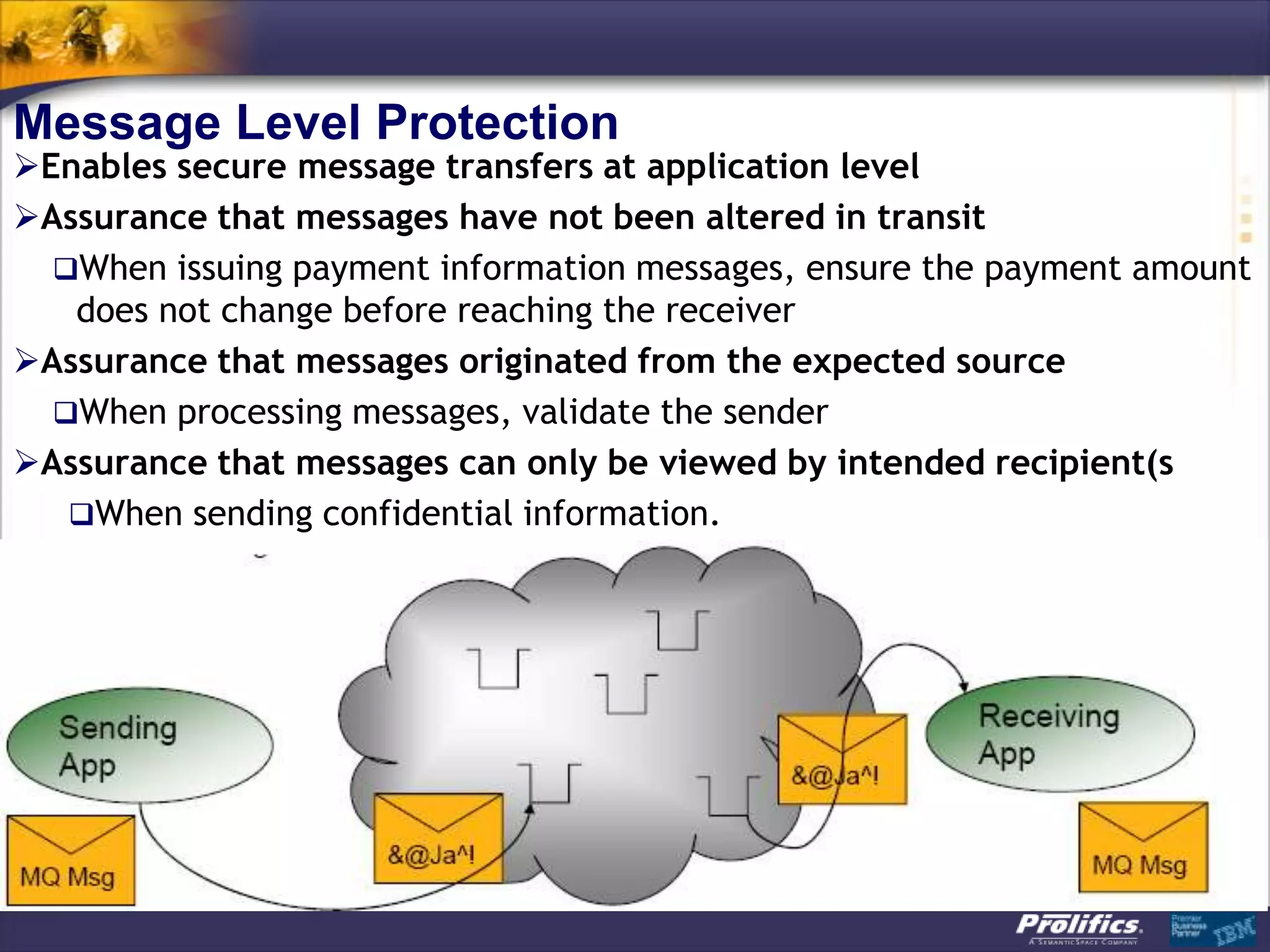 Message Level Protection
Enables secure message transfers at application level
Assurance that messages have not been altered in transit
  When issuing payment information messages, ensure the payment amount
   does not change before reaching the receiver
Assurance that messages originated from the expected source
  When processing messages, validate the sender
Assurance that messages can only be viewed by intended recipient(s
   When sending confidential information.
 