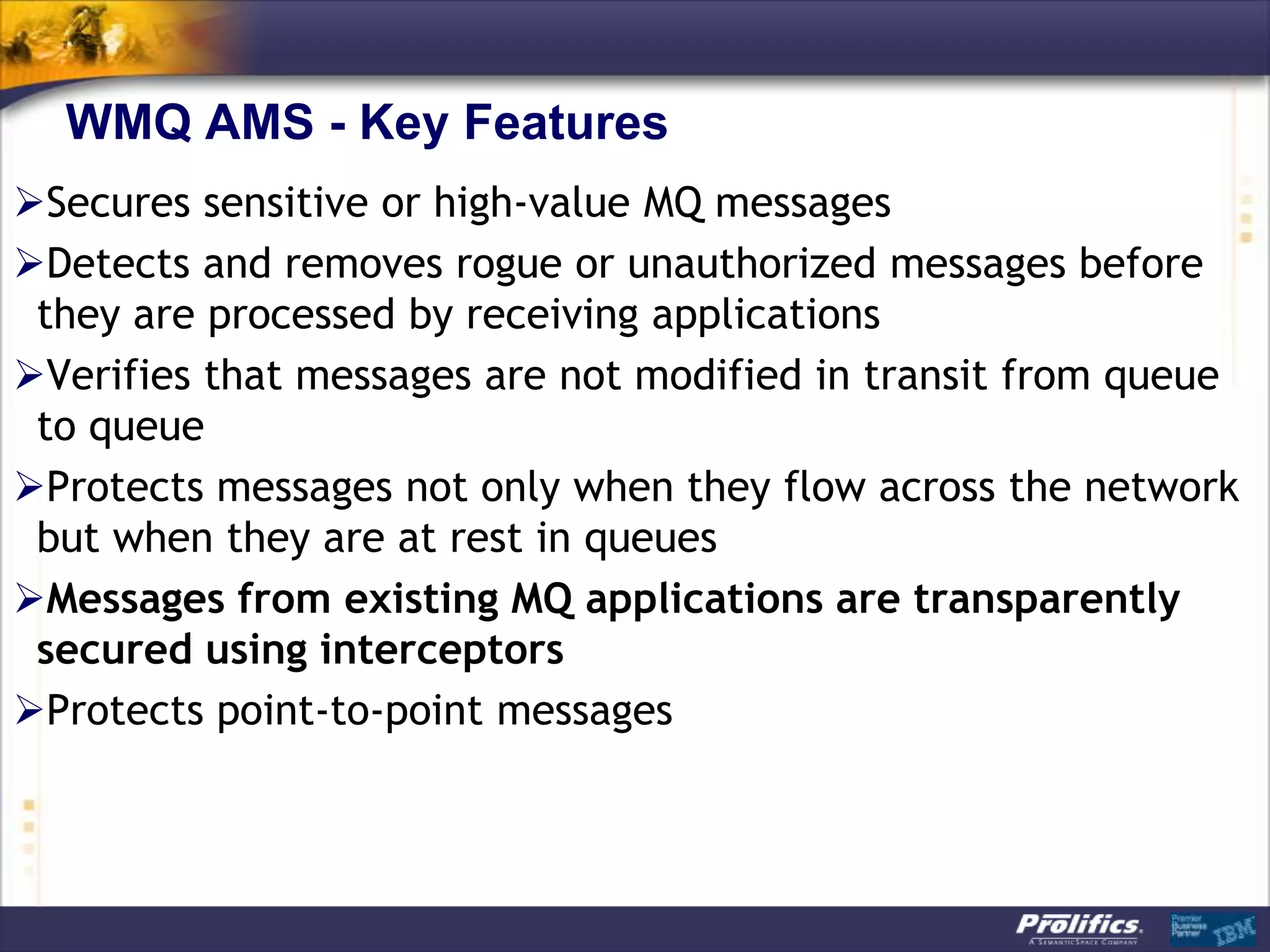 WMQ AMS - Key Features
Secures sensitive or high-value MQ messages
Detects and removes rogue or unauthorized messages before
 they are processed by receiving applications
Verifies that messages are not modified in transit from queue
 to queue
Protects messages not only when they flow across the network
 but when they are at rest in queues
Messages from existing MQ applications are transparently
 secured using interceptors
Protects point-to-point messages
 