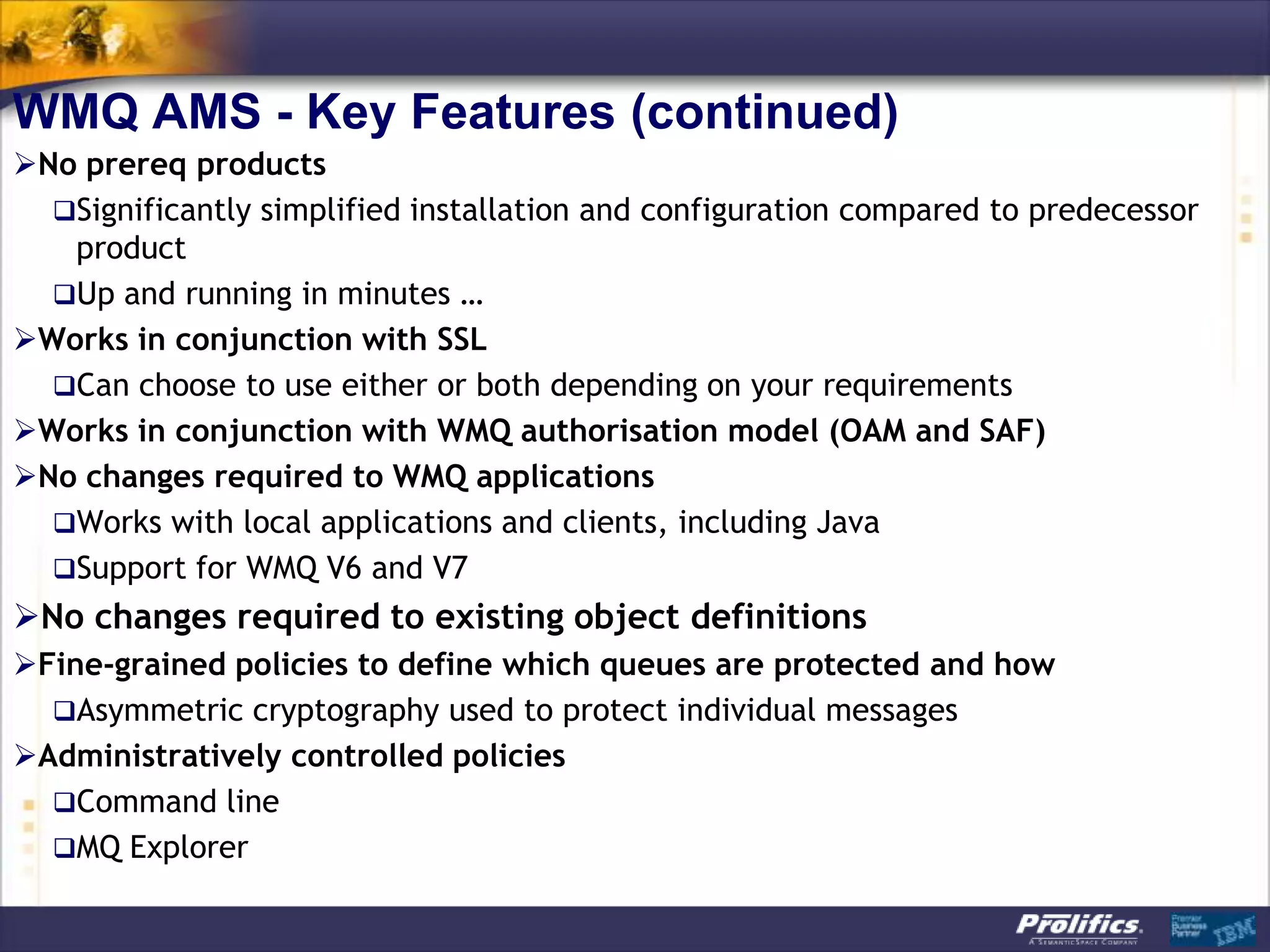 WMQ AMS - Key Features (continued)
No prereq products
  Significantly simplified installation and configuration compared to predecessor
   product
  Up and running in minutes …
Works in conjunction with SSL
  Can choose to use either or both depending on your requirements
Works in conjunction with WMQ authorisation model (OAM and SAF)
No changes required to WMQ applications
  Works with local applications and clients, including Java
  Support for WMQ V6 and V7
No changes required to existing object definitions
Fine-grained policies to define which queues are protected and how
  Asymmetric cryptography used to protect individual messages
Administratively controlled policies
  Command line
  MQ Explorer
 