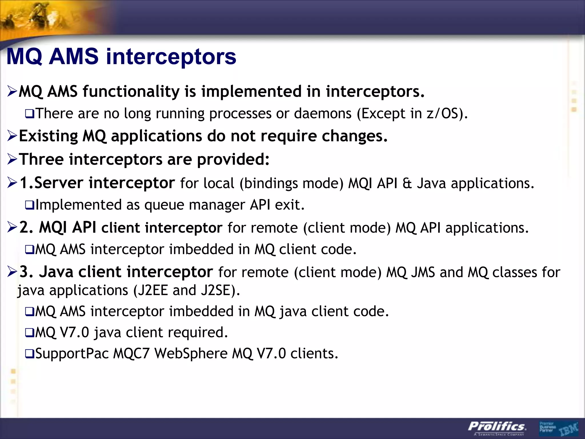 MQ AMS interceptors
MQ AMS functionality is implemented in interceptors.
  There are no long running processes or daemons (Except in z/OS).
Existing MQ applications do not require changes.
Three interceptors are provided:
1.Server interceptor for local (bindings mode) MQI API & Java applications.
  Implemented as queue manager API exit.
2. MQI API client interceptor for remote (client mode) MQ API applications.
  MQ AMS interceptor imbedded in MQ client code.
3. Java client interceptor for remote (client mode) MQ JMS and MQ classes for
 java applications (J2EE and J2SE).
  MQ AMS interceptor imbedded in MQ java client code.
  MQ V7.0 java client required.
  SupportPac MQC7 WebSphere MQ V7.0 clients.
 