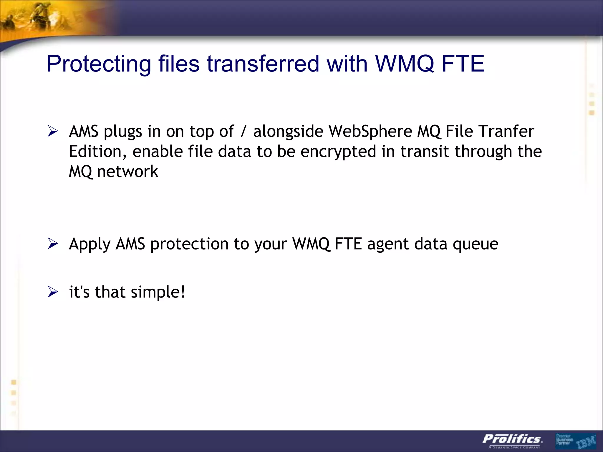 Protecting files transferred with WMQ FTE

 AMS plugs in on top of / alongside WebSphere MQ File Tranfer
  Edition, enable file data to be encrypted in transit through the
  MQ network



 Apply AMS protection to your WMQ FTE agent data queue

 it's that simple!
 