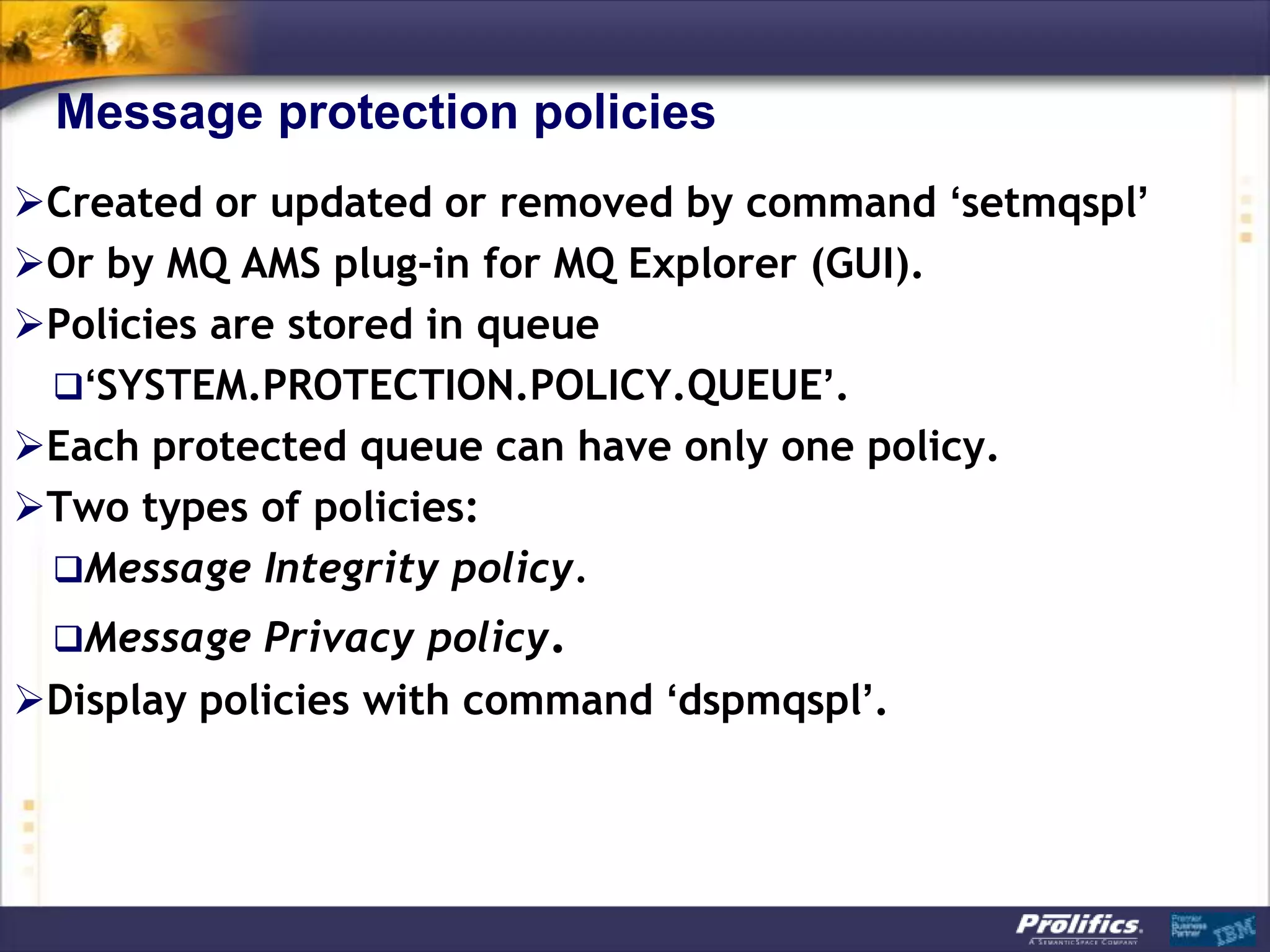 Message protection policies
Created or updated or removed by command ‘setmqspl’
Or by MQ AMS plug-in for MQ Explorer (GUI).
Policies are stored in queue
 ‘SYSTEM.PROTECTION.POLICY.QUEUE’.
Each protected queue can have only one policy.
Two types of policies:
 Message Integrity policy.
 Message Privacy policy.
Display policies with command ‘dspmqspl’.
 