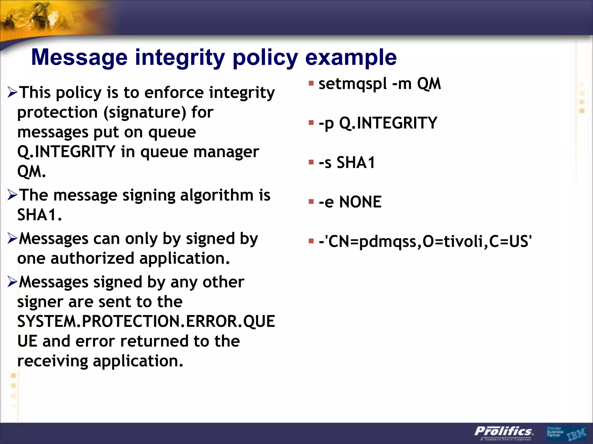 Message integrity policy example
                                        setmqspl -m QM
This policy is to enforce integrity
 protection (signature) for
                                        -p Q.INTEGRITY
 messages put on queue
 Q.INTEGRITY in queue manager
                                        -s SHA1
 QM.
The message signing algorithm is       -e NONE
 SHA1.
Messages can only by signed by         -'CN=pdmqss,O=tivoli,C=US'
 one authorized application.
Messages signed by any other
 signer are sent to the
 SYSTEM.PROTECTION.ERROR.QUE
 UE and error returned to the
 receiving application.
 