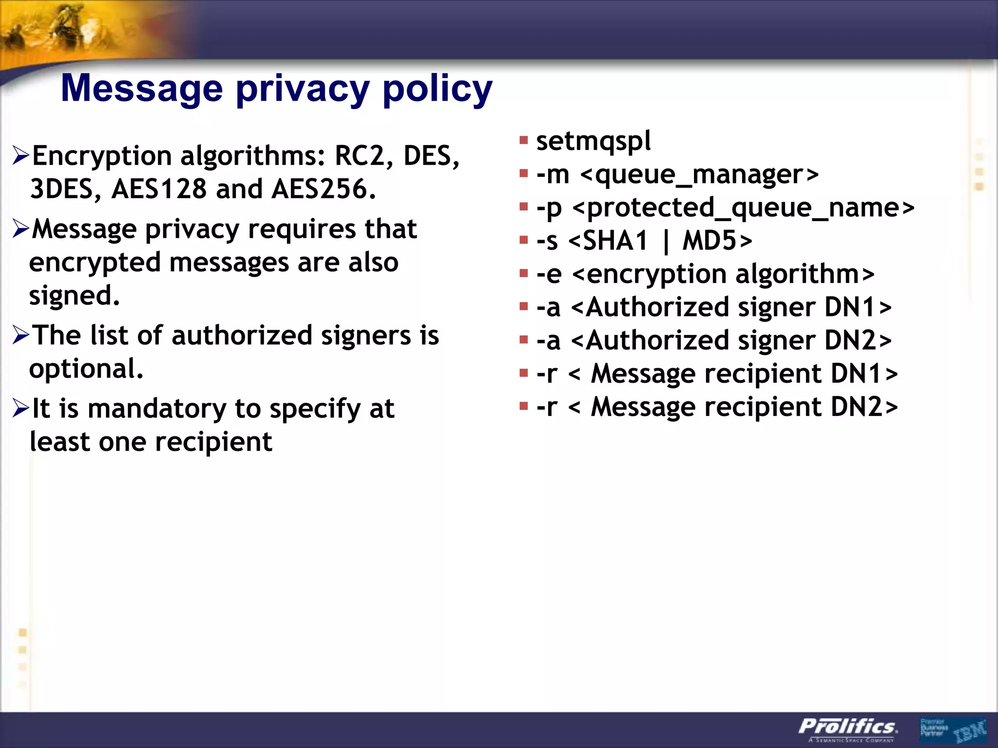 Message privacy policy
                                      setmqspl
Encryption algorithms: RC2, DES,
                                      -m <queue_manager>
 3DES, AES128 and AES256.
                                      -p <protected_queue_name>
Message privacy requires that        -s <SHA1 | MD5>
 encrypted messages are also          -e <encryption algorithm>
 signed.                              -a <Authorized signer DN1>
The list of authorized signers is    -a <Authorized signer DN2>
 optional.                            -r < Message recipient DN1>
It is mandatory to specify at        -r < Message recipient DN2>
 least one recipient
 