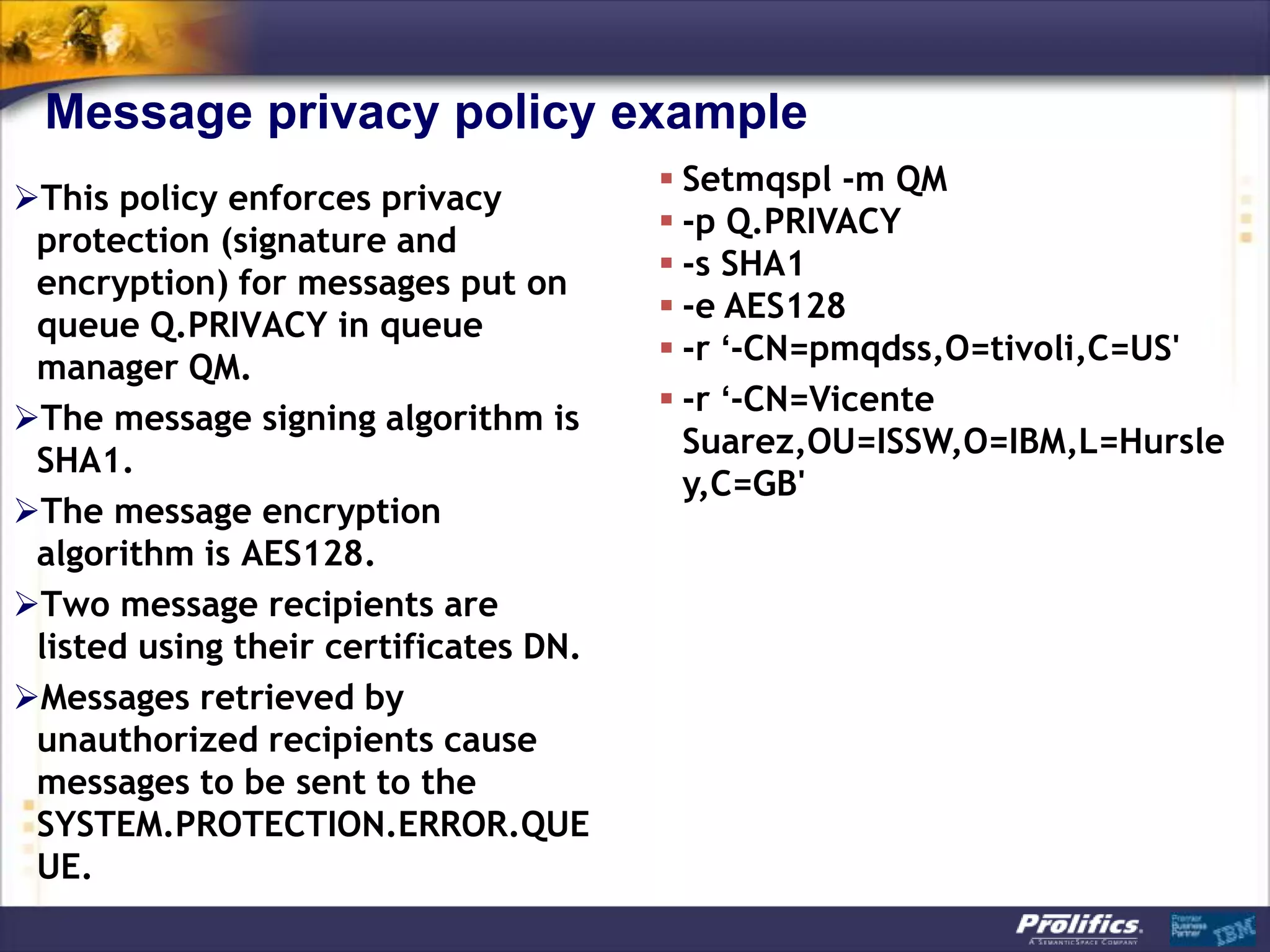 Message privacy policy example
                                        Setmqspl -m QM
This policy enforces privacy
                                        -p Q.PRIVACY
 protection (signature and
                                        -s SHA1
 encryption) for messages put on
                                        -e AES128
 queue Q.PRIVACY in queue
                                        -r ‘-CN=pmqdss,O=tivoli,C=US'
 manager QM.
                                        -r ‘-CN=Vicente
The message signing algorithm is
                                         Suarez,OU=ISSW,O=IBM,L=Hursle
 SHA1.
                                         y,C=GB'
The message encryption
 algorithm is AES128.
Two message recipients are
 listed using their certificates DN.
Messages retrieved by
 unauthorized recipients cause
 messages to be sent to the
 SYSTEM.PROTECTION.ERROR.QUE
 UE.
 